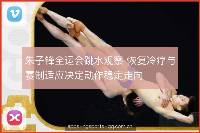 朱子锋全运会跳水观察 恢复冷疗与赛制适应决定动作稳定走向 朱子锋全运会跳水观察 恢复冷疗与赛制适应决定动作稳定走向