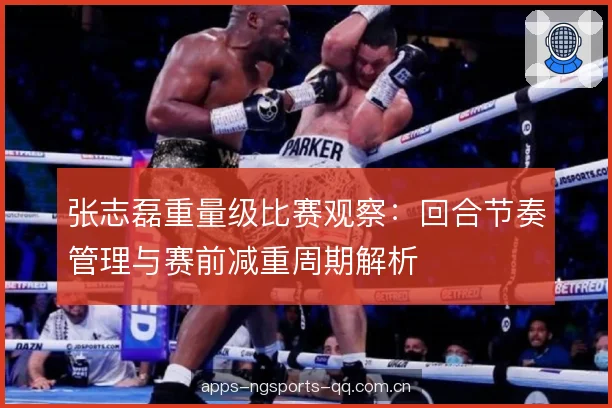 张志磊重量级比赛观察:回合节奏管理与赛前减重周期解析 张志磊重量级比赛观察:回合节奏管理与赛前减重周期解析