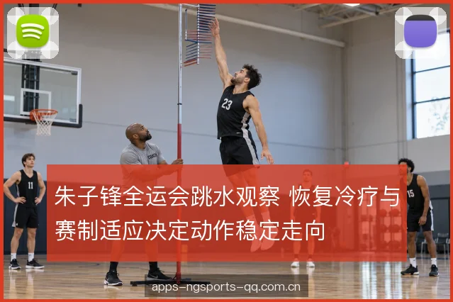 朱子锋全运会跳水观察 恢复冷疗与赛制适应决定动作稳定走向